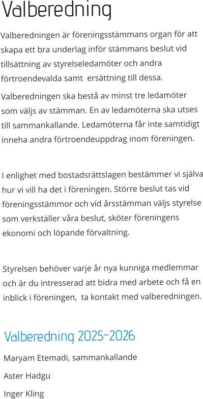 Valberedning Valberedningen är föreningsstämmans organ för att skapa ett bra underlag inför stämmans beslut vid tillsättning av styrelseledamöter och andra förtroendevalda samt  ersättning till dessa. Valberedningen ska bestå av minst tre ledamöter som väljs av stämman. En av ledamöterna ska utses till sammankallande. Ledamöterna får inte samtidigt inneha andra förtroendeuppdrag inom föreningen.  I enlighet med bostadsrättslagen bestämmer vi själva hur vi vill ha det i föreningen. Större beslut tas vid föreningsstämmor och vid årsstämman väljs styrelse som verkställer våra beslut, sköter föreningens ekonomi och löpande förvaltning.  Styrelsen behöver varje år nya kunniga medlemmar och är du intresserad att bidra med arbete och få en inblick i föreningen,  ta kontakt med valberedningen.  Valberedning 2025-2026 Maryam Etemadi, sammankallande                      Aster Hadgu Inger Kling